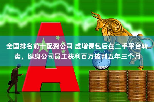 全国排名前十配资公司 虚增课包后在二手平台转卖，健身公司员工获利百万被判五年三个月