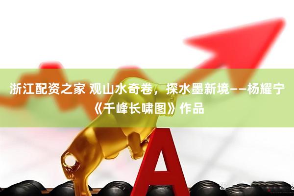浙江配资之家 观山水奇卷，探水墨新境——杨耀宁《千峰长啸图》作品
