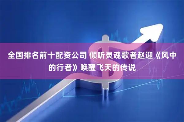 全国排名前十配资公司 倾听灵魂歌者赵迎《风中的行者》唤醒飞天的传说