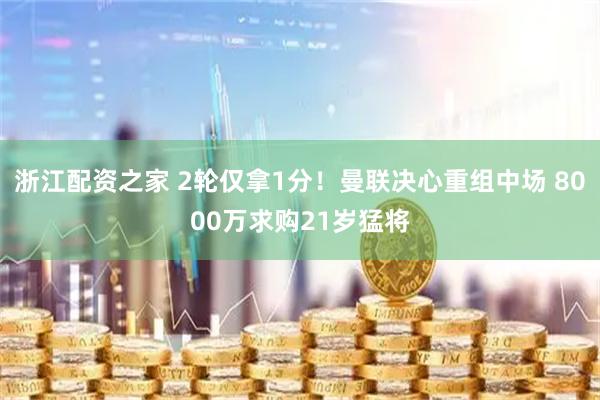浙江配资之家 2轮仅拿1分！曼联决心重组中场 8000万求购21岁猛将