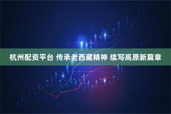 杭州配资平台 传承老西藏精神 续写高原新篇章