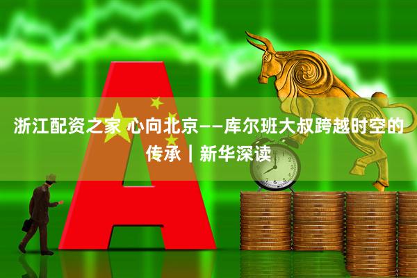 浙江配资之家 心向北京——库尔班大叔跨越时空的传承｜新华深读