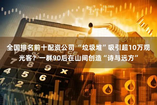全国排名前十配资公司 “垃圾堆”吸引超10万观光客？一群90后在山间创造“诗与远方”