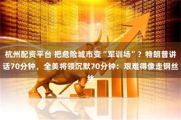 杭州配资平台 把危险城市变“军训场”？特朗普讲话70分钟，全美将领沉默70分钟：艰难得像走钢丝