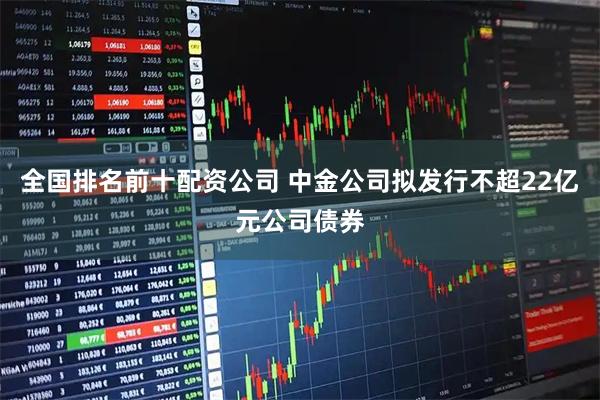 全国排名前十配资公司 中金公司拟发行不超22亿元公司债券
