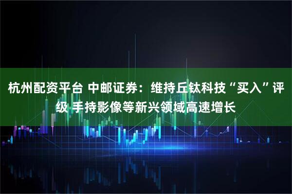 杭州配资平台 中邮证券：维持丘钛科技“买入”评级 手持影像等新兴领域高速增长