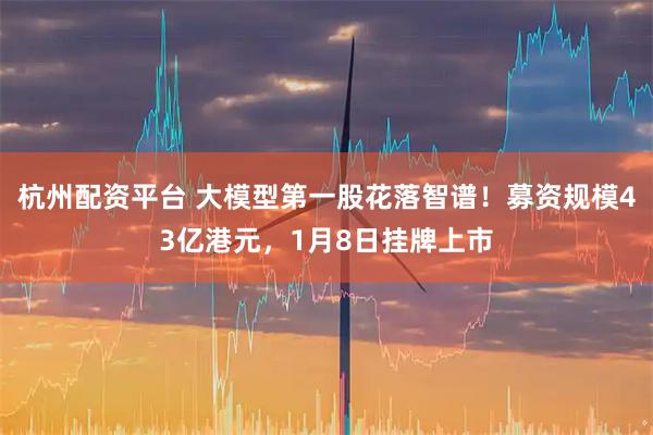 杭州配资平台 大模型第一股花落智谱！募资规模43亿港元，1月8日挂牌上市