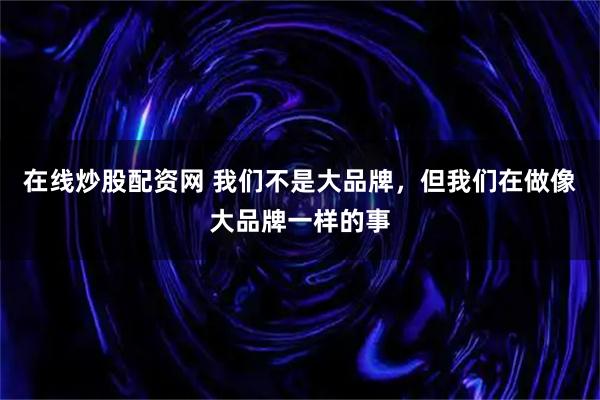 在线炒股配资网 我们不是大品牌，但我们在做像大品牌一样的事