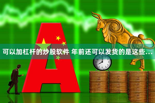 可以加杠杆的炒股软件 年前还可以发货的是这些…
