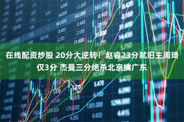 在线配资炒股 20分大逆转！赵睿23分弑旧主周琦仅3分 杰曼三分绝杀北京擒广东