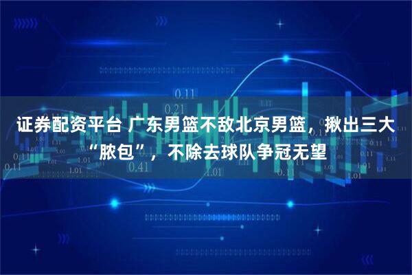 证券配资平台 广东男篮不敌北京男篮，揪出三大“脓包”，不除去球队争冠无望