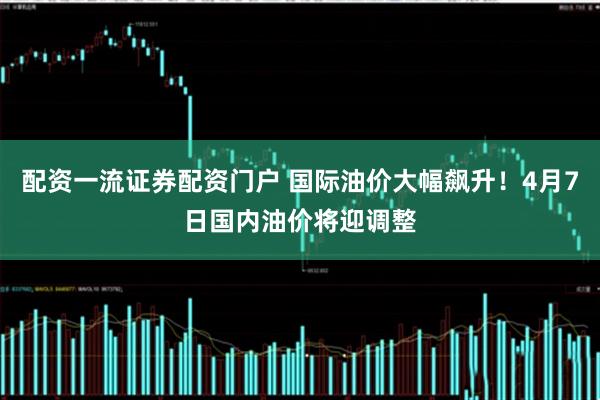 配资一流证券配资门户 国际油价大幅飙升！4月7日国内油价将迎调整