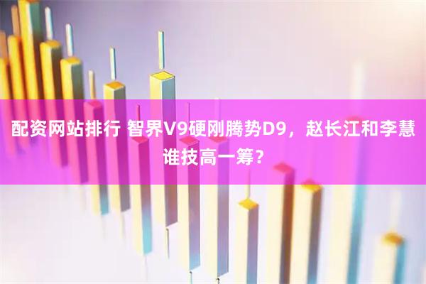 配资网站排行 智界V9硬刚腾势D9，赵长江和李慧谁技高一筹？