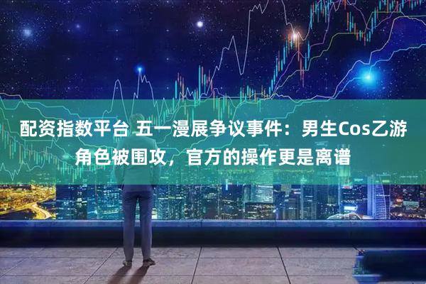 配资指数平台 五一漫展争议事件：男生Cos乙游角色被围攻，官方的操作更是离谱